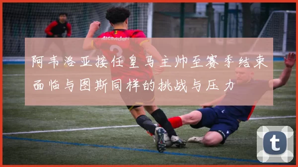 阿韦洛亚接任皇马主帅至赛季结束面临与图斯同样的挑战与压力