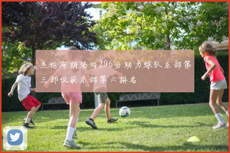杰伦布朗场均296分助力球队东部第三却仅获东部第六排名