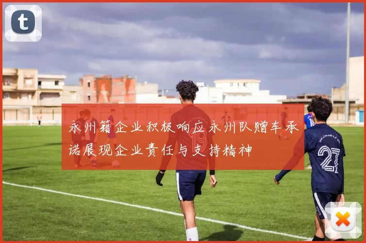 永州籍企业积极响应永州队赠车承诺展现企业责任与支持精神