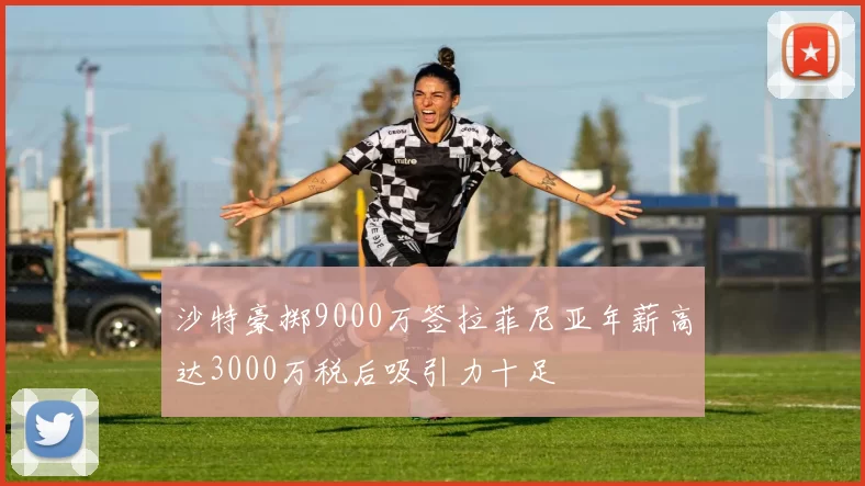 沙特豪掷9000万签拉菲尼亚年薪高达3000万税后吸引力十足