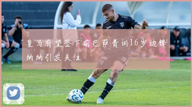 皇马有望签下前巴萨青训16岁边锋纳纳引发关注