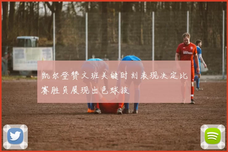凯尔登赞文班关键时刻表现决定比赛胜负展现出色球技